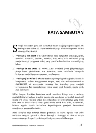 KATA SAMBUTAN

S

ebagai motivator, guru, dan instruktur dalam rangka pengembangan SDM
dan organisasi dalam 25 tahun terakhir ini, saya memandang diklat secara
tri-tunggal berikut ini:

1. Training of the Heart  ETOS: berfokus pada penguatan semangat, spirit,
motivasi, nilai-nilai, perilaku, karakter, hati, etika, dan kesusilaan yang
menjadi energi penggerak hidup yang positif dalam koridor normatif yang
luhur.
2. Training of the Head  KNOWLEDGE: berfokus pada pengembangan
pengetahuan, pemahaman, dan wawasan, serta kemahiran mengolah
ketiganya menjadi gagasan-gagasan yang berguna.
3. Training of the Hand  SKILLS: berfokus pada pengembangan keahlian dan
kompetensi dalam menggunakan tangan, kaki, dan mulut—berbasiskan
KNOWLEDGE di atas—serta perkakas dan teknologi yang menjadi
perpanjangan dan pecepatannya: entah jarum jahit, bolpoin, mesin ketik,
atau komputer.
Diklat dengan demikian bertujuan untuk membuat hidup peserta training
menjadi lebih bermakna, semakin penuh saja, dan terus bertambah produktif
dalam arti seluas-luasnya untuk bisa ditularkan ke komunitasnya yang lebih
luas. Dan ini benar untuk semua jenis diklat: entah baca tulis, matematika,
bahasa Inggris, teknik berkotbah, kepemimpinan gerejawi, komunikasi
manajemen, termasuk berteater.
Maka harapan saya kiranya modul pelatihan ini dapat dipakai oleh para
fasilitator dengan optimal -- dalam kerangka tri-tunggal di atas -- seraya
memperkayanya dengan kreativitas pribadi yang muncul di lapangan.

Modul Pelatihan untuk Penguatan Komunitas



8

 