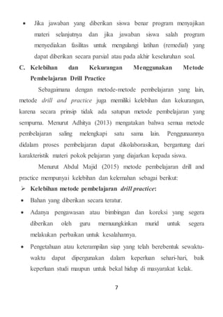 7
 Jika jawaban yang diberikan siswa benar program menyajikan
materi selanjutnya dan jika jawaban siswa salah program
menyediakan fasilitas untuk mengulangi latihan (remedial) yang
dapat diberikan secara parsial atau pada akhir keseluruhan soal.
C. Kelebihan dan Kekurangan Menggunakan Metode
Pembelajaran Drill Practice
Sebagaimana dengan metode-metode pembelajaran yang lain,
metode drill and practice juga memiliki kelebihan dan kekurangan,
karena secara prinsip tidak ada satupun metode pembelajaran yang
sempurna. Menurut Adhitya (2013) mengatakan bahwa semua metode
pembelajaran saling melengkapi satu sama lain. Penggunaannya
didalam proses pembelajaran dapat dikolaborasikan, bergantung dari
karakteristik materi pokok pelajaran yang diajarkan kepada siswa.
Menurut Abdul Majid (2015) metode pembelajaran drill and
practice mempunyai kelebihan dan kelemahan sebagai berikut:
 Kelebihan metode pembelajaran drill practice:
 Bahan yang diberikan secara teratur.
 Adanya pengawasan atau bimbingan dan koreksi yang segera
diberikan oleh guru memuungkinkan murid untuk segera
melakukan perbaikan untuk kesalahannya.
 Pengetahuan atau keterampilan siap yang telah berebentuk sewaktu-
waktu dapat dipergunakan dalam keperluan sehari-hari, baik
keperluan studi maupun untuk bekal hidup di masyarakat kelak.
 