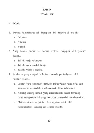 10
BAB IV
EVALUASI
A. SOAL
1. Dimana kah pertama kali diterapkan drill practice di sekolah?
a. Indonesia
b. Amerika
c. Yunani
2. Yang bukan macam – macam metode penyajian drill practice
adalah...
a. Teknik kerja kelompok
b. Teknik tanpa modul belajar
c. Teknik Micro Teaching
3. Salah satu yang menjadi kelebihan metode pembelajaran drill
practice adalah...
a. Latihan yang dilakukan dibawah pengawasan yang ketat dan
suasana serius mudah sekali menimbulkan kebosanan.
b. Kadang-kadang latihan yang dilaksanakan secara berulang-
ulang merupakan hal yang monoton dan mudah membosankan.
c. Metode ini memungkinkan kesempatan untuk lebih
memperdalam kemampuan secara spesifik.
 
