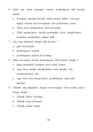 12
6. Salah satu tahap penyajian metode pembelajaran drill practice
adalah...
a. Penyajian masalah-masalah dalam bentuk latihan soal pada
tingkat tertentu dari kemampuan dan performance siswa
b. Tidak siswa mengerjakan soal-soal latihan
c. Tidak memprogram mereka penampilan siswa, mengevaluasi,
kemudian memberikan umpan balik
7. Apa yang dimaksud dengan drill practice ?
a. guru berceramah
b. pembelajaran terpadu
c. pembelajaran praktek & berulang
8. Salah satu tujuan metode pembelajaran drill practice adalah ?
a. dapat menambah kesiapan siswa untuk belajar
b. agar siswa mampu menghafalkan kata, menulis, dan
mempergunakan alat
c. agar siswa bisa mengevaluasi pembelajaran yang telah
dipelajar
9. Tekhnik yang digunakan dengan cara mengajar siswa melalui paket
belajar adalah ...
a. Tekhnik Micro Teaching
b. Tekhnik kerja kelompok
c. Tekhnik modul belajar
 