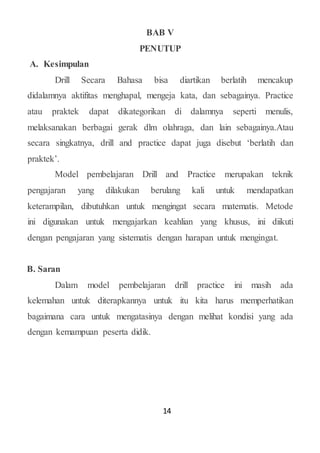 14
BAB V
PENUTUP
A. Kesimpulan
Drill Secara Bahasa bisa diartikan berlatih mencakup
didalamnya aktifitas menghapal, mengeja kata, dan sebagainya. Practice
atau praktek dapat dikategorikan di dalamnya seperti menulis,
melaksanakan berbagai gerak dlm olahraga, dan lain sebagainya.Atau
secara singkatnya, drill and practice dapat juga disebut ‘berlatih dan
praktek’.
Model pembelajaran Drill and Practice merupakan teknik
pengajaran yang dilakukan berulang kali untuk mendapatkan
keterampilan, dibutuhkan untuk mengingat secara matematis. Metode
ini digunakan untuk mengajarkan keahlian yang khusus, ini diikuti
dengan pengajaran yang sistematis dengan harapan untuk mengingat.
B. Saran
Dalam model pembelajaran drill practice ini masih ada
kelemahan untuk diterapkannya untuk itu kita harus memperhatikan
bagaimana cara untuk mengatasinya dengan melihat kondisi yang ada
dengan kemampuan peserta didik.
 