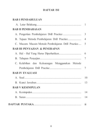 ii
DAFTAR ISI
BAB I PENDAHULUAN
A. Latar Belakang................................................................ 1
BAB II PEMBAHASAN
A. Pengertian Pembelajaran Drill Practice .......................... 3
B. Tujuan Metode Pembelajaran Drill Practice................... 4
C. Macam- Macam Metode Pembelajaran Drill Practice.... 5
BAB III PENYAJIAN & PENERAPAN
A. Hal – Hal Yang Harus Diperhatikan................................ 6
B. Tahapan Penyajian........................................................... 7
C. Kelebihan dan Kekurangan Menggunakan Metode
Pembelajaran Drill Practise............................................. 7
BAB IV EVALUASI
A. Soal................................................................................. 10
B. Kunci Jawaban................................................................ 13
BAB V KESIMPULAN
A. Kesimpulan...................................................................... 14
B. Saran............................................................................... 14
DAFTAR PUSTAKA.................................................................... iii
 