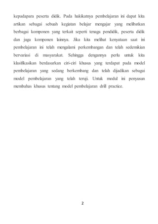2
kepadapara peserta didik. Pada hakikatnya pembelajaran ini dapat kita
artikan sebagai sebuah kegiatan belajar mengajar yang melibatkan
berbagai komponen yang terkait seperti tenaga pendidik, peserta didik
dan juga komponen lainnya. Jika kita melihat kenyataan saat ini
pembelajaran ini telah mengalami perkembangan dan telah sedemikian
bervariasi di masyarakat. Sehingga dengannya perlu untuk kita
klasifikasikan berdasarkan ciri-ciri khusus yang terdapat pada model
pembelajaran yang sedang berkembang dan telah dijadikan sebagai
model pembelajaran yang telah teruji. Untuk modul ini penyusun
membahas khusus tentang model pembelajaran drill practice.
 