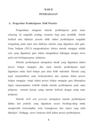 3
BAB II
PEMBAHASAN
A. Pengertian Pembelajaran Drill Practice
Pengetahuan mengenai metode pembelajaran pada masa
sekarang ini sangatlah penting, terutama bagi para pendidik. Sebab
berhasil atau tidaknya peserta didik dalam pembelajaran sangatlah
terrgantung pada tepat atau tidaknya metode yang digunakan oleh guru.
Nana Sudjana (2013) mengemukakan, bahwa metode mengajar adalah
cara yang digunakan guru dalam mengadakan hubungan dengan siswa
pada saat berlangsungnya pelajaran.
Metode pembelajaran merupakan teknik yang digunakan dalam
proses belajar mengajar, jika suatu metode pembelajaran tepat
digunakan maka hasil belajar pun akan lebih maksimal. Metode yang
tepat menyebabkan anak berkonsentrasi dan nyaman dalam proses
belajar mengajar, tetapi dalam proses belajar mengajar guru diharapkan
dapat menyampaikan terlebih dahulu metode pembelajaran pada mata
pelajaran tertentu karena setiap metode berbeda dengan setiap mata
pelajaran.
Metode drill and practice merupakan metode pembelajaran
latihan dan praktek yang digunakan secara berulang-ulang untuk
memperoleh keterampilan serta ketangkasan dari materi yang telah
dipelajari. Sehingga siswa berperan aktif dalam proses pembelajaran
 