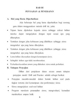 6
BAB III
PENYAJIAN & PENERAPAN
A. Hal yang Harus Diperhatikan
Ada beberapa hal yang harus diperhatikan bagi seorang
guru dalam menggunakan metode drill ini, yaitu:
 Tujuan harus dijelaskan kepada siswa sehingga selesai latihan
mereka dapat mengerjakan dengan tepat sesuai apa yang
diharapkan.
 Tentukan dengan jelas kebiasaan yang dilatihkan sehingga siswa
mengetahui apa yang harus dikerjakan.
 Tentukan dengan jelas kebiasaan yang dilatihkan sehingga siswa
mengetahui apa yang harus dikerjakan.
 Lama latihan disesuaikan dengan kemampuan siswa.
 Selingilah latihan agar tidak membosankan.
 Perhatikan kesalahan umum yang dilakukan siswa untuk perbaikan.
B. Tahapan Penyajian
Dilihat dari penjelasan diatas secara umum tahapan
penyajian model Drill and Practice adalah sebagai berikut:
 Penyajian masalah-masalah dalam bentuk latihan soal pada
tingkat tertentu dari kemampuan dan performance siswa
 Siswa mengerjakan soal-soal latihan
 Program merekam penampilan siswa, mengevaluasi, kemudian
memberikan umpan balik
 