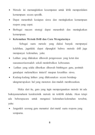 8
 Metode ini memungkinkan kesempatan untuk lebih memperdalam
kemampuan secara spesifik.
 Dapat menambah kesiapan siswa dan meningkatkan kemampuan
respon yang cepat.
 Berbagai macam strategi dapat menambah dan meningkatkan
kemampuan.
 Kelemahan Metode Drill dan Cara Mengatasinya
Sebagai suatu metode yang diakui banyak mempunyai
kelebihan, jugatidak dapat dipungkiri bahwa metode drill juga
mempunyai kelemahan, yaitu:
 Latihan yang dilakukan dibawah pengawasan yang ketat dan
suasanaseriusmudah sekali menimbulkan kebosanan.
 Latihan yang selalu diberikan dibawah bimbingan guru, perintah
gurudapat melemahkan inisiatif maupun kreatifitas siswa.
 Kadang-kadang latihan yang dilaksanakan secara berulang-
ulangmerupakan hal yang monoton dan mudah membosankan.
Maka dari itu, guru yang ingin mempergunakan metode ini ada
baiknyamemahami karakteristik metode ini terlebih dahulu. Akan tetapi
ada beberapacara untuk mengatasi kelemahan-kelemahan tersebut,
yaitu:
 Janganlah seorang guru menuntut dari murid suatu respons yang
sempurna.
 