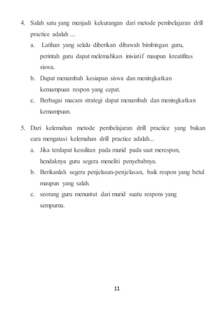11
4. Salah satu yang menjadi kekurangan dari metode pembelajaran drill
practice adalah ...
a. Latihan yang selalu diberikan dibawah bimbingan guru,
perintah guru dapat melemahkan inisiatif maupun kreatifitas
siswa.
b. Dapat menambah kesiapan siswa dan meningkatkan
kemampuan respon yang cepat.
c. Berbagai macam strategi dapat menambah dan meningkatkan
kemampuan.
5. Dari kelemahan metode pembelajaran drill practice yang bukan
cara mengatasi kelemahan drill practice adalah...
a. Jika terdapat kesulitan pada murid pada saat merespon,
hendaknya guru segera meneliti penyebabnya.
b. Berikanlah segera penjelasan-penjelasan, baik respon yang betul
maupun yang salah.
c. seorang guru menuntut dari murid suatu respons yang
sempurna.
 