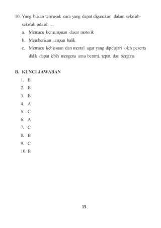 13
10. Yang bukan termasuk cara yang dapat digunakan dalam sekolah-
sekolah adalah ...
a. Memacu kemampuan dasar motorik
b. Memberikan umpan balik
c. Memacu kebiasaan dan mental agar yang dipelajari oleh peserta
didik dapat lebih mengena atau berarti, tepat, dan berguna
B. KUNCI JAWABAN
1. B
2. B
3. B
4. A
5. C
6. A
7. C
8. B
9. C
10. B
 