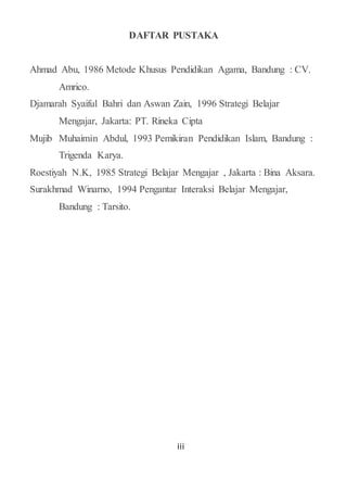 iii
DAFTAR PUSTAKA
Ahmad Abu, 1986 Metode Khusus Pendidikan Agama, Bandung : CV.
Amrico.
Djamarah Syaiful Bahri dan Aswan Zain, 1996 Strategi Belajar
Mengajar, Jakarta: PT. Rineka Cipta
Mujib Muhaimin Abdul, 1993 Pemikiran Pendidikan Islam, Bandung :
Trigenda Karya.
Roestiyah N.K, 1985 Strategi Belajar Mengajar , Jakarta : Bina Aksara.
Surakhmad Winarno, 1994 Pengantar Interaksi Belajar Mengajar,
Bandung : Tarsito.
 