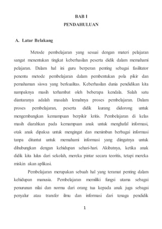 1
BAB I
PENDAHULUAN
A. Latar Belakang
Metode pembelajaran yang sesuai dengan materi pelajaran
sangat menentukan tingkat keberhasilan peserta didik dalam memahami
pelajaran. Dalam hal ini guru berperan penting sebagai fasilitator
penentu metode pembelajaran dalam pembentukan pola pikir dan
pemahaman siswa yang berkualitas. Keberhasilan dunia pendidikan kita
nampaknya masih terhambat oleh beberapa kendala. Salah satu
diantaranya adalah masalah lemahnya proses pembelajaran. Dalam
proses pembelajaran, peserta didik kurang didorong untuk
mengembangkan kemampuan berpikir kritis. Pembelajaran di kelas
masih diarahkan pada kemampuan anak untuk menghafal informasi,
otak anak dipaksa untuk mengingat dan menimbun berbagai informasi
tanpa dituntut untuk memahami informasi yang diingatnya untuk
dihubungkan dengan kehidupan sehari-hari. Akibatnya, ketika anak
didik kita lulus dari sekolah, mereka pintar secara teoritis, tetapi mereka
miskin akan aplikasi.
Pembelajaran merupakan sebuah hal yang teramat penting dalam
kehidupan manusia. Pembelajaran memiliki fungsi utama sebagai
penurunan nilai dan norma dari orang tua kepada anak juga sebagai
penyalur atau transfer ilmu dan informasi dari tenaga pendidik
 