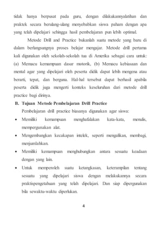 4
tidak hanya berpusat pada guru, dengan dilakukannyalatihan dan
praktek secara berulang-ulang menyebabkan siswa paham dengan apa
yang telah dipelajari sehingga hasil pembelajaran pun lebih optimal.
Metode Drill and Practice bukanlah suatu metode yang baru di
dalam berlangsungnya proses belajar mengajar. Metode drill pertama
kali digunakan oleh sekolah-sekolah tua di Amerika sebagai cara untuk:
(a) Memacu kemampuan dasar motorik, (b) Memacu kebiasaan dan
mental agar yang dipelajari oleh peserta didik dapat lebih mengena atau
berarti, tepat, dan berguna. Hal-hal tersebut dapat berhasil apabila
peserta didik juga mengerti konteks keseluruhan dari metode drill
practice bagi dirinya.
B. Tujuan Metode Pembelajaran Drill Practice
Pembelajaran drill practice biasanya digunakan agar siswa:
 Memiliki kemampuan menghafalakan kata-kata, menulis,
mempergunakan alat.
 Mengembangkan kecakapan intelek, seperti mengalikan, membagi,
menjumlahkan.
 Memiliki kemampuan menghubungkan antara sesuatu keadaan
dengan yang lain.
 Untuk memperoleh suatu ketangkasan, keterampilan tentang
sesuatu yang dipelajari siswa dengan melakukannya secara
praktispengetahuan yang telah dipelajari. Dan siap dipergunakan
bila sewaktu-waktu diperlukan.
 