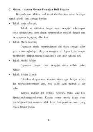 5
C. Macam – macam Metode Penyajian Drill Practice
Bentuk-bentuk Metode drill dapat direalisasikan dalam berbagai
bentuk teknik, yaitu sebagai berikut:
 Teknik kerja kelompok
Teknik ini dilakukan dengan cara mengajar sekelompok
siswa untukbekerja sama dalam memecahakan masalah dengan cara
mengerjakan tugasyang diberikan.
 Teknik Micro Teaching
Digunakan untuk mempersiapkan diri siswa sebagai calon
guru untukmenghadapi pekerjaan mengajar di depan kelas dengan
memperoleh nilaipengetahuan,kecakapan dan sikap sebagai guru.
 Teknik Modul Belajar
Digunakan dengan cara mengajar siswa melalui paket
belajar.
 Teknik Belajar Mandiri
Dilakukan dengan cara meminta siswa agar belajar sendiri
dan tetapdalambimbingan guru, baik dalam kelas maupun di luar
kelas.
Ternyata metode drill terdapat beberapa teknik yang bisa
dipakaiuntukmenggunakannya. Karena semua metode bagus untuk
pembelajarantetapi semuaitu tidak lepas dari pemilihan materi yang
cocok dengan teknik.
 