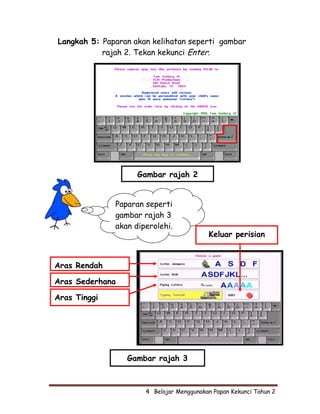Langkah 5: Paparan akan kelihatan seperti gambar
           rajah 2. Tekan kekunci Enter.




                    Gambar rajah 2


              Paparan seperti
              gambar rajah 3
              akan diperolehi.
                                           Keluar perisian


Aras Rendah

Aras Sederhana

Aras Tinggi




                 Gambar rajah 3



                      4  Belajar Menggunakan Papan Kekunci Tahun 2
 