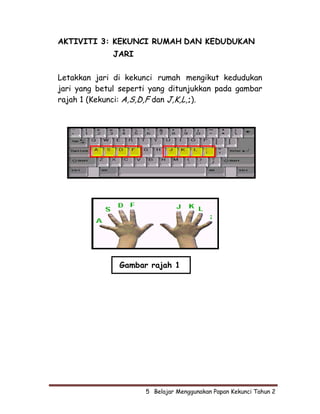 AKTIVITI 3: KEKUNCI RUMAH DAN KEDUDUKAN
              JARI

Letakkan jari di kekunci rumah mengikut kedudukan
jari yang betul seperti yang ditunjukkan pada gambar
rajah 1 (Kekunci: A,S,D,F dan J,K,L,;).




               Gambar rajah 1




                      5  Belajar Menggunakan Papan Kekunci Tahun 2
 