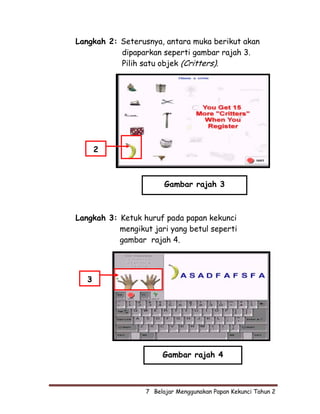 Langkah 2: Seterusnya, antara muka berikut akan
           dipaparkan seperti gambar rajah 3.
           Pilih satu objek (Critters).




       2



                        Gambar rajah 3



Langkah 3: Ketuk huruf pada papan kekunci
           mengikut jari yang betul seperti
           gambar rajah 4.




   3




                       Gambar rajah 4



                  7  Belajar Menggunakan Papan Kekunci Tahun 2
 
