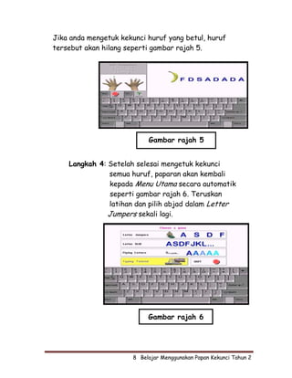 Jika anda mengetuk kekunci huruf yang betul, huruf
tersebut akan hilang seperti gambar rajah 5.




                            Gambar rajah 5


    Langkah 4: Setelah selesai mengetuk kekunci
               semua huruf, paparan akan kembali
               kepada Menu Utama secara automatik
               seperti gambar rajah 6. Teruskan
               latihan dan pilih abjad dalam Letter
               Jumpers sekali lagi.




                            Gambar rajah 6




                       8  Belajar Menggunakan Papan Kekunci Tahun 2
 