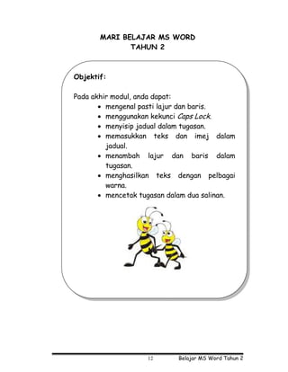 MARI BELAJAR MS WORD
              TAHUN 2



Objektif:

Pada akhir modul, anda dapat:
       • mengenal pasti lajur dan baris.
       • menggunakan kekunci Caps Lock.
       • menyisip jadual dalam tugasan.
       • memasukkan teks dan imej dalam
         jadual.
       • menambah lajur dan baris dalam
         tugasan.
       • menghasilkan teks dengan pelbagai
         warna.
       • mencetak tugasan dalam dua salinan.




                    12      Belajar MS Word Tahun 2
 