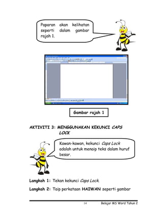Paparan    akan kelihatan
     seperti    dalam gambar
     rajah 1.




                       Gambar rajah 1


AKTIVITI 3: MENGGUNAKAN KEKUNCI CAPS
                LOCK

                Kawan-kawan, kekunci Caps Lock
                adalah untuk menaip teks dalam huruf
                besar.




Langkah 1: Tekan kekunci Caps Lock.

Langkah 2: Taip perkataan HAIWAN seperti gambar


                            14        Belajar MS Word Tahun 2
 