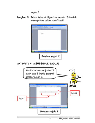 rajah 2.

Langkah 3: Tekan kekunci Caps Lock semula. Ini untuk
           menaip teks dalam huruf kecil.




                         Gambar rajah 2


AKTIVITI 4: MEMBENTUK JADUAL

         Mari kita bentuk jadual 3
         lajur dan 2 baris seperti
         gambar rajah 3.




                                                      baris

 lajur




                        Gambar rajah 3

                              15         Belajar MS Word Tahun 2
 