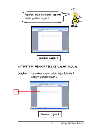 Paparan akan kelihatan seperti
         dalam gambar rajah 6.




                      Gambar rajah 6


    AKTIVITI 5: MENAIP TEKS KE DALAM JADUAL

    Langkah 1: Letakkan kursor dalam lajur 1, baris 1
               seperti gambar rajah 7.




1




                       Gambar rajah 7


                                17        Belajar MS Word Tahun 2
 