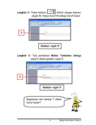 Shift
Langkah 2: Tekan kekunci         diikuti dengan kekunci
            abjab M. Hanya huruf M sahaja huruf besar.




  2




                    Gambar rajah 8



Langkah 3: Taip perkataan Makan Tumbuhan Sahaja
          seperti dalam gambar rajah 9.




 3



                     Gambar rajah 9



       Bagaimana nak menaip T dalam
       huruf besar?




                           18        Belajar MS Word Tahun 2
 