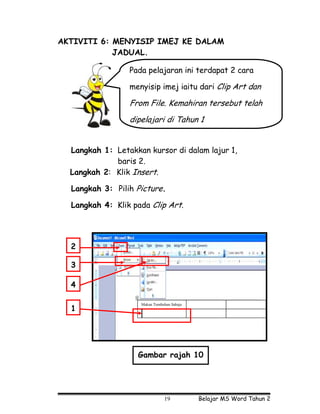 AKTIVITI 6: MENYISIP IMEJ KE DALAM
            JADUAL.

                 Pada pelajaran ini terdapat 2 cara

                 menyisip imej iaitu dari Clip Art dan

                 From File. Kemahiran tersebut telah
                 dipelajari di Tahun 1


  Langkah 1: Letakkan kursor di dalam lajur 1,
             baris 2.
  Langkah 2: Klik Insert.

  Langkah 3: Pilih Picture.

  Langkah 4: Klik pada Clip Art.




  2

  3

  4

  1
                    Makan Tumbuhan Sahaja




                   Gambar rajah 10




                               19           Belajar MS Word Tahun 2
 
