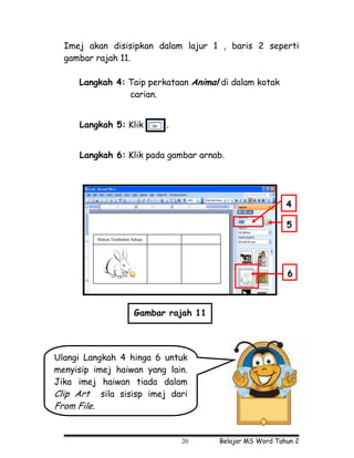 Imej akan disisipkan dalam lajur 1 , baris 2 seperti
  gambar rajah 11.

      Langkah 4: Taip perkataan Animal di dalam kotak
                 carian.


      Langkah 5: Klik                .


      Langkah 6: Klik pada gambar arnab.




                                                                   4

                                                                   5
             Makan Tumbuhan Sahaja




                                                                   6



                              Gambar rajah 11




Ulangi Langkah 4 hinga 6 untuk
menyisip imej haiwan yang lain.
Jika imej haiwan tiada dalam
Clip Art sila sisisp imej dari
From File.


                                         20     Belajar MS Word Tahun 2
 