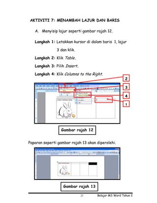 AKTIVITI 7: MENAMBAH LAJUR DAN BARIS

   A. Menyisip lajur seperti gambar rajah 12.

   Langkah 1: Letakkan kursor di dalam baris 1, lajur

               3 dan klik.

   Langkah 2: Klik Table.

   Langkah 3: Pilih Insert.

   Langkah 4: Klik Columns to the Right.
                                                       2

                                                       3

                                                       4

                                                       1




                  Gambar rajah 12


Paparan seperti gambar rajah 13 akan diperolehi.




                   Gambar rajah 13

                              21     Belajar MS Word Tahun 2
 