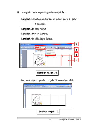 B. Menyisip baris seperti gambar rajah 14.

   Langkah 1: Letakkan kursor di dalam baris 2, jalur

               4 dan klik.

   Langkah 2: Klik Table.

   Langkah 3: Pilih Insert.

   Langkah 4: Klik Rows Below .

                                                      2

                                                      3

                                                      4

                                                      1




                 Gambar rajah 14


   Paparan seperti gambar rajah 15 akan diperolehi.




                   Gambar rajah 15


                              22     Belajar MS Word Tahun 2
 