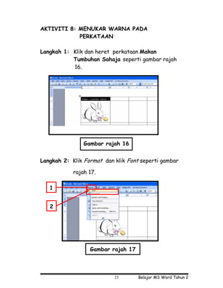 AKTIVITI 8: MENUKAR WARNA PADA
            PERKATAAN

Langkah 1: Klik dan heret perkataan Makan
           Tumbuhan Sahaja seperti gambar rajah
           16.




                Gambar rajah 16


Langkah 2: Klik Format dan klik Font seperti gambar

            rajah 17.

   1


   2




                  Gambar rajah 17




                           23       Belajar MS Word Tahun 2
 