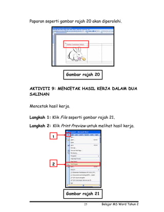 Paparan seperti gambar rajah 20 akan diperolehi.




                   Gambar rajah 20


AKTIVITI 9: MENCETAK HASIL KERJA DALAM DUA
SALINAN

Mencetak hasil kerja.

Langkah 1: Klik File seperti gambar rajah 21.

Langkah 2: Klik Print Preview untuk melihat hasil kerja.

            1




            2




                   Gambar rajah 21

                             25       Belajar MS Word Tahun 2
 