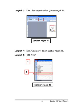 Langkah 3: Klik Close seperti dalam gambar rajah 22.




                   Gambar rajah 22




Langkah 4: Klik File seperti dalam gambar rajah 23.

Langkah 5: Klik Print


               4




           5




                    Gambar rajah 23




                           26        Belajar MS Word Tahun 2
 