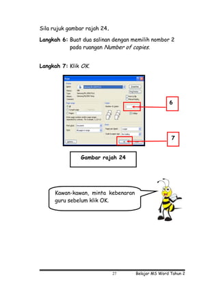 Sila rujuk gambar rajah 24.

Langkah 6: Buat dua salinan dengan memilih nombor 2
           pada ruangan Number of copies.


Langkah 7: Klik OK.




                                                   6




                                                    7


               Gambar rajah 24




     Kawan-kawan, minta kebenaran
     guru sebelum klik OK.




                              27    Belajar MS Word Tahun 2
 