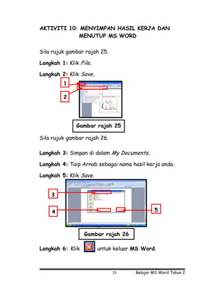 AKTIVITI 10: MENYIMPAN HASIL KERJA DAN
            MENUTUP MS WORD

Sila rujuk gambar rajah 25.

Langkah 1: Klik File.

Langkah 2: Klik Save.
         1

         2




              Gambar rajah 25

Sila rujuk gambar rajah 26.

Langkah 3: Simpan di dalam My Documents.

Langkah 4: Taip Arnab sebagai nama hasil kerja anda.

Langkah 5: Klik Save.


    3


    4                                        5

                        Arnab




                  Gambar rajah 26

Langkah 6: Klik         untuk keluar MS Word.



                                28   Belajar MS Word Tahun 2
 