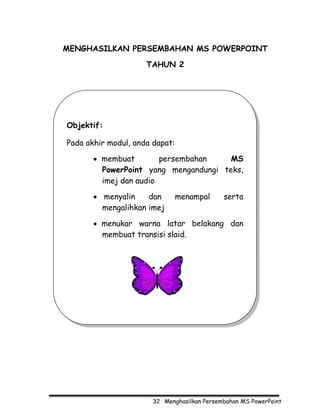 MENGHASILKAN PERSEMBAHAN MS POWERPOINT

                     TAHUN 2




Objektif:

Pada akhir modul, anda dapat:

       • membuat        persembahan    MS
         PowerPoint yang mengandungi teks,
         imej dan audio

       • menyalin    dan        menampal     serta
         mengalihkan imej

       • menukar warna latar belakang dan
         membuat transisi slaid.




                       32 Menghasilkan Persembahan MS PowerPoint
 