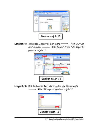Gambar rajah 10


Langkah 9: Klik pada Insert di Bar Menu         Pilih Movies
           and Sounds           Klik Sound from File seperti
           gambar rajah 11.




                       Gambar rajah 11


Langkah 9: Klik fail audio Roti dari folder My Documents
                     Klik OK seperti gambar rajah 12.




                      Gambar rajah 12


                           37 Menghasilkan Persembahan MS PowerPoint
 