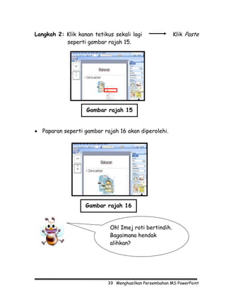 Langkah 2: Klik kanan tetikus sekali lagi               Klik Paste
           seperti gambar rajah 15.




                   Gambar rajah 15


• Paparan seperti gambar rajah 16 akan diperolehi.




                   Gambar rajah 16


                            Oh! Imej roti bertindih.
                            Bagaimana hendak
                            alihkan?




                           39 Menghasilkan Persembahan MS PowerPoint
 