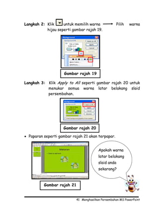 Langkah 2: Klik     untuk memilih warna               Pilih   warna
           hijau seperti gambar rajah 19.




                     Gambar rajah 19

Langkah 3: Klik Apply to All seperti gambar rajah 20 untuk
           menukar semua warna latar belakang slaid
           persembahan.




                    Gambar rajah 20

• Paparan seperti gambar rajah 21 akan terpapar.


                                         Apakah warna
                                         latar belakang
                                         slaid anda
                                         sekarang?



          Gambar rajah 21


                           41 Menghasilkan Persembahan MS PowerPoint
 