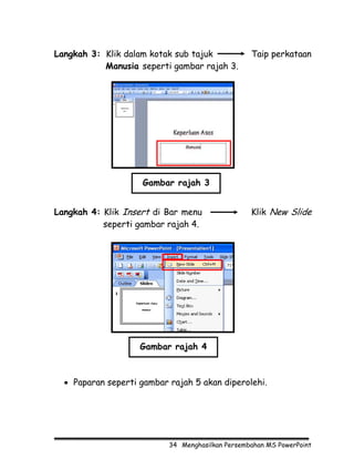 Langkah 3: Klik dalam kotak sub tajuk             Taip perkataan
           Manusia seperti gambar rajah 3.




                    Gambar rajah 3


Langkah 4: Klik Insert di Bar menu                Klik New Slide
           seperti gambar rajah 4.




                    Gambar rajah 4



  • Paparan seperti gambar rajah 5 akan diperolehi.




                           34 Menghasilkan Persembahan MS PowerPoint
 