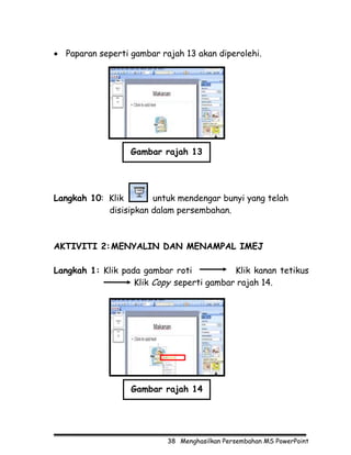 • Paparan seperti gambar rajah 13 akan diperolehi.




                  Gambar rajah 13




Langkah 10: Klik       untuk mendengar bunyi yang telah
            disisipkan dalam persembahan.



AKTIVITI 2: MENYALIN DAN MENAMPAL IMEJ

Langkah 1: Klik pada gambar roti           Klik kanan tetikus
                   Klik Copy seperti gambar rajah 14.




                  Gambar rajah 14




                           38 Menghasilkan Persembahan MS PowerPoint
 
