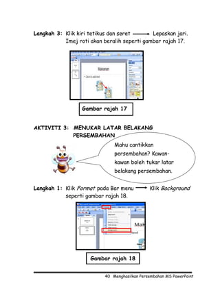 Langkah 3: Klik kiri tetikus dan seret       Lepaskan jari.
           Imej roti akan beralih seperti gambar rajah 17.




                  Gambar rajah 17


AKTIVITI 3: MENUKAR LATAR BELAKANG
            PERSEMBAHAN
                               Mahu cantikkan
                               persembahan? Kawan-
                               kawan boleh tukar latar
                               belakang persembahan.


Langkah 1: Klik Format pada Bar menu           Klik Background
           seperti gambar rajah 18.




                     Gambar rajah 18


                           40 Menghasilkan Persembahan MS PowerPoint
 