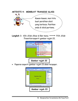 AKTIVITI 4: MEMBUAT TRANSISI SLAID


                         Kawan-kawan, mari kita
                         buat peralihan slaid
                         yang berbeza. Pastikan
                         anda di slaid pertama.



Langkah 1: Klik Slide Show di Bar menu         Pilih Slide
           Transition seperti gambar rajah 22.




                    Gambar rajah 22
• Paparan seperti gambar rajah 23 akan terpapar.




                     Gambar rajah 23



                           42 Menghasilkan Persembahan MS PowerPoint
 
