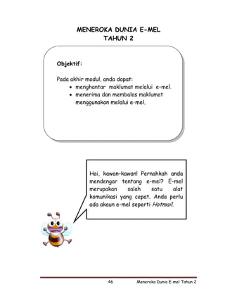 MENEROKA DUNIA E-MEL
             TAHUN 2



Objektif:

Pada akhir modul, anda dapat:
    • menghantar maklumat melalui e-mel.
    • menerima dan membalas maklumat
       menggunakan melalui e-mel.




            Hai, kawan–kawan! Pernahkah anda
            mendengar tentang e-mel? E-mel
            merupakan     salah     satu    alat
            komunikasi yang cepat. Anda perlu
            ada akaun e-mel seperti Hotmail.




                   46         Meneroka Dunia E-mel Tahun 2
 