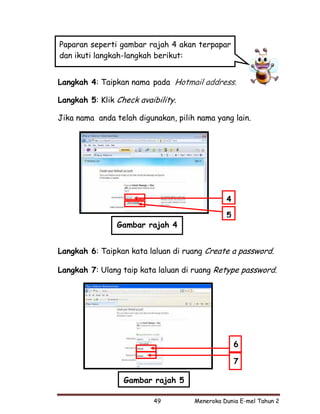 Paparan seperti gambar rajah 4 akan terpapar
dan ikuti langkah-langkah berikut:


Langkah 4: Taipkan nama pada Hotmail address.

Langkah 5: Klik Check avaibility.

Jika nama anda telah digunakan, pilih nama yang lain.




                                               4

                                               5
                Gambar rajah 4


Langkah 6: Taipkan kata laluan di ruang Create a password.

Langkah 7: Ulang taip kata laluan di ruang Retype password.




                                                   6

                                                   7

                  Gambar rajah 5

                          49         Meneroka Dunia E-mel Tahun 2
 
