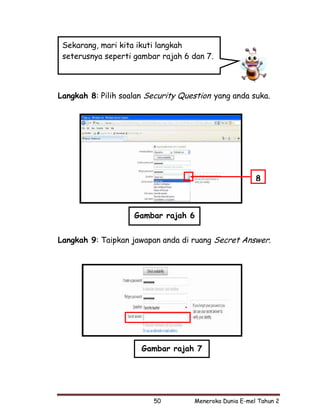 Sekarang, mari kita ikuti langkah
 seterusnya seperti gambar rajah 6 dan 7.




Langkah 8: Pilih soalan Security Question yang anda suka.




                                                        8



                    Gambar rajah 6


Langkah 9: Taipkan jawapan anda di ruang Secret Answer.




                      Gambar rajah 7




                         50         Meneroka Dunia E-mel Tahun 2
 