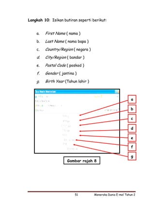 Langkah 10: Isikan butiran seperti berikut:


    a.   First Name ( nama )
    b.   Last Name ( nama bapa )
    c.   Country/Region ( negara )
    d.   City/Region ( bandar )
    e.   Postal Code ( poskod )
    f.   Gender ( jantina )
    g.   Birth Year (Tahun lahir )



                                                              a

                                                              b

                                                              c

                                                              d

                                                              e

                                                              f

                                                              g
                     Gambar rajah 8




                          51         Meneroka Dunia E-mel Tahun 2
 