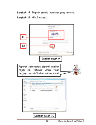 Langkah 11: Taipkan semula karakter yang tertera.

Langkah 12: Klik I Accept.




   11


   12




                     Gambar rajah 9


 Paparan seterusnya seperti gambar
 rajah 10. Tahniah! Anda telah
 berjaya mendaftarkan akaun e-mel
   d




               Gambar rajah 10

                         52        Meneroka Dunia E-mel Tahun 2
 