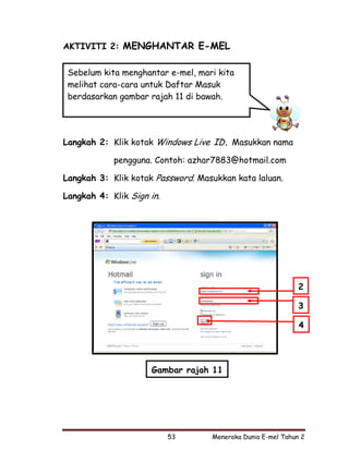 AKTIVITI 2: MENGHANTAR E-MEL


 Sebelum kita menghantar e-mel, mari kita
 melihat cara-cara untuk Daftar Masuk
 berdasarkan gambar rajah 11 di bawah.




Langkah 2: Klik kotak Windows Live ID. Masukkan nama

            pengguna. Contoh: azhar7883@hotmail.com

Langkah 3: Klik kotak Password. Masukkan kata laluan.

Langkah 4: Klik Sign in.




                                                             2

                                                             3

                                                             4




                     Gambar rajah 11




                           53      Meneroka Dunia E-mel Tahun 2
 