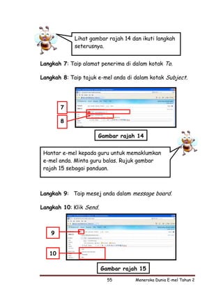 Lihat gambar rajah 14 dan ikuti langkah
             seterusnya.


Langkah 7: Taip alamat penerima di dalam kotak To.

Langkah 8: Taip tajuk e-mel anda di dalam kotak Subject.




        7

        8

                      Gambar rajah 14


 Hantar e-mel kepada guru untuk memaklumkan
 e-mel anda. Minta guru balas. Rujuk gambar
 rajah 15 sebagai panduan.



Langkah 9: Taip mesej anda dalam message board.

Langkah 10: Klik Send.



    9


   10

                         Gambar rajah 15
                           55       Meneroka Dunia E-mel Tahun 2
 