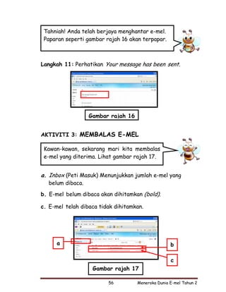 Tahniah! Anda telah berjaya menghantar e-mel.
 Paparan seperti gambar rajah 16 akan terpapar.



Langkah 11: Perhatikan Your message has been sent.




                  Gambar rajah 16


AKTIVITI 3: MEMBALAS E-MEL

 Kawan-kawan, sekarang mari kita membalas
 e-mel yang diterima. Lihat gambar rajah 17.


a. Inbox (Peti Masuk) Menunjukkan jumlah e-mel yang
  belum dibaca.

b. E-mel belum dibaca akan dihitamkan (bold).

c. E-mel telah dibaca tidak dihitamkan.




      a                                            b

                                                   c
                   Gambar rajah 17

                         56         Meneroka Dunia E-mel Tahun 2
 